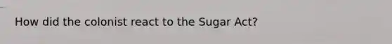 How did the colonist react to the Sugar Act?