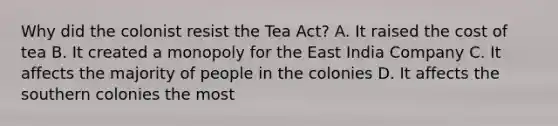 Why did the colonist resist the Tea Act? A. It raised the cost of tea B. It created a monopoly for the East India Company C. It affects the majority of people in the colonies D. It affects the southern colonies the most