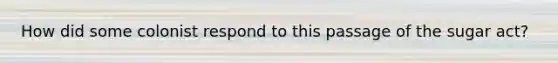 How did some colonist respond to this passage of the sugar act?