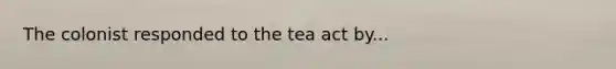 The colonist responded to the tea act by...