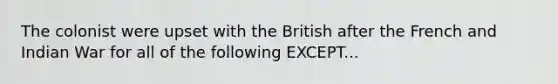 The colonist were upset with the British after the French and Indian War for all of the following EXCEPT...