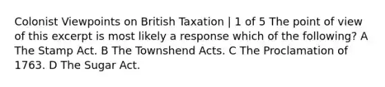 Colonist Viewpoints on British Taxation | 1 of 5 The point of view of this excerpt is most likely a response which of the following? A The Stamp Act. B The Townshend Acts. C The Proclamation of 1763. D The Sugar Act.