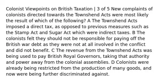 Colonist Viewpoints on British Taxation | 3 of 5 New complaints of colonists directed towards the Townshend Acts were most likely the result of which of the following? A The Townshend Acts imposed a direct tax, as opposed to previous measures such as the Stamp Act and Sugar Act which were indirect taxes. B The colonists felt they should not be responsible for paying off the British war debt as they were not at all involved in the conflict and did not benefit. C The revenue from the Townshend Acts was being used to pay British Royal Governors, taking that authority and power away from the colonial assemblies. D Colonists were already being restricted from the production of many goods, and now were being further discriminated against.