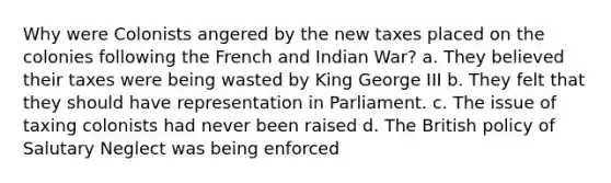 Why were Colonists angered by the new taxes placed on the colonies following the French and Indian War? a. They believed their taxes were being wasted by King George III b. They felt that they should have representation in Parliament. c. The issue of taxing colonists had never been raised d. The British policy of Salutary Neglect was being enforced