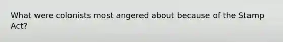 What were colonists most angered about because of the Stamp Act?