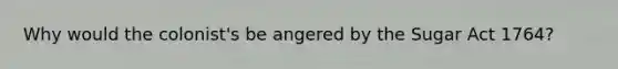 Why would the colonist's be angered by the Sugar Act 1764?