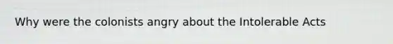 Why were the colonists angry about the Intolerable Acts