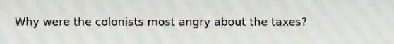 Why were the colonists most angry about the taxes?