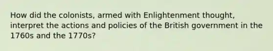 How did the colonists, armed with Enlightenment thought, interpret the actions and policies of the British government in the 1760s and the 1770s?