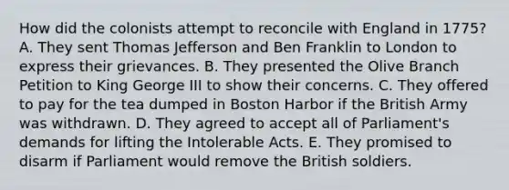 How did the colonists attempt to reconcile with England in 1775? A. They sent Thomas Jefferson and Ben Franklin to London to express their grievances. B. They presented the Olive Branch Petition to King George III to show their concerns. C. They offered to pay for the tea dumped in Boston Harbor if the British Army was withdrawn. D. They agreed to accept all of Parliament's demands for lifting the Intolerable Acts. E. They promised to disarm if Parliament would remove the British soldiers.