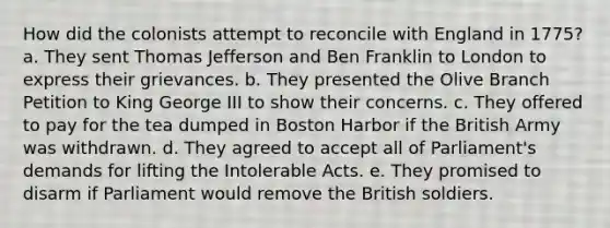 How did the colonists attempt to reconcile with England in 1775? a. They sent Thomas Jefferson and Ben Franklin to London to express their grievances. b. They presented the Olive Branch Petition to King George III to show their concerns. c. They offered to pay for the tea dumped in Boston Harbor if the British Army was withdrawn. d. They agreed to accept all of Parliament's demands for lifting the Intolerable Acts. e. They promised to disarm if Parliament would remove the British soldiers.