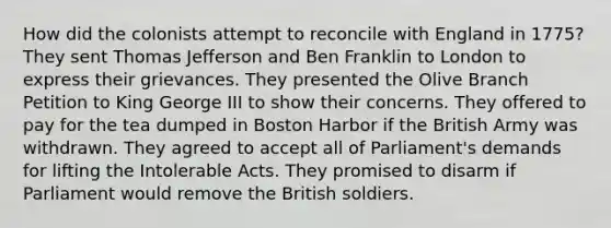 How did the colonists attempt to reconcile with England in 1775? They sent <a href='https://www.questionai.com/knowledge/kHyncoPsXv-thomas-jefferson' class='anchor-knowledge'>thomas jefferson</a> and Ben Franklin to London to express their grievances. They presented the Olive Branch Petition to King George III to show their concerns. They offered to pay for the tea dumped in Boston Harbor if the British Army was withdrawn. They agreed to accept all of Parliament's demands for lifting the <a href='https://www.questionai.com/knowledge/k5QeiPzyFZ-intolerable-acts' class='anchor-knowledge'>intolerable acts</a>. They promised to disarm if Parliament would remove the British soldiers.