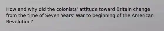 How and why did the colonists' attitude toward Britain change from the time of Seven Years' War to beginning of the American Revolution?