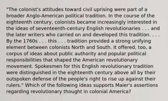 "The colonist's attitudes toward civil uprising were part of a broader Anglo-American political tradition. In the course of the eighteenth century, colonists became increasingly interested in the ideas of seventeenth-century English revolutionaries . . . and the later writers who carried on and developed this tradition. . . . By the 1760s . . . this . . . tradition provided a strong unifying element between colonists <a href='https://www.questionai.com/knowledge/kAdz8zgqJl-north-and-south' class='anchor-knowledge'>north and south</a>. It offered, too, a corpus of ideas about public authority and popular political responsibilities that shaped <a href='https://www.questionai.com/knowledge/keiVE7hxWY-the-american' class='anchor-knowledge'>the american</a> revolutionary movement. Spokesmen for this English revolutionary tradition were distinguished in the eighteenth century above all by their outspoken defense of the people's right to rise up against their rulers." Which of the following ideas supports Maier's assertions regarding revolutionary thought in colonial America?