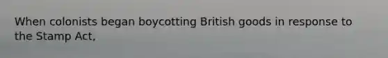 When colonists began boycotting British goods in response to the Stamp Act,