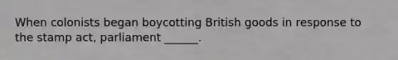 When colonists began boycotting British goods in response to the stamp act, parliament ______.