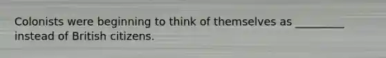 Colonists were beginning to think of themselves as _________ instead of British citizens.