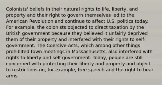 Colonists' beliefs in their natural rights to life, liberty, and property and their right to govern themselves led to the American Revolution and continue to affect U.S. politics today. For example, the colonists objected to direct taxation by the British government because they believed it unfairly deprived them of their property and interfered with their rights to self-government. The Coercive Acts, which among other things prohibited town meetings in Massachusetts, also interfered with rights to liberty and self-government. Today, people are still concerned with protecting their liberty and property and object to restrictions on, for example, free speech and the right to bear arms.