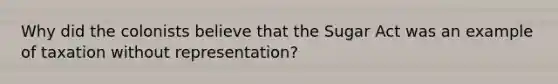 Why did the colonists believe that the Sugar Act was an example of taxation without representation?