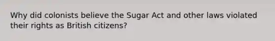 Why did colonists believe the Sugar Act and other laws violated their rights as British citizens?