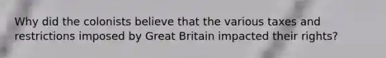 Why did the colonists believe that the various taxes and restrictions imposed by Great Britain impacted their rights?