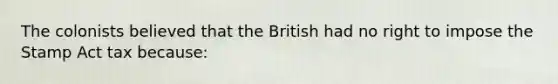 The colonists believed that the British had no right to impose the Stamp Act tax because: