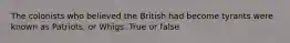 The colonists who believed the British had become tyrants were known as Patriots, or Whigs. True or false