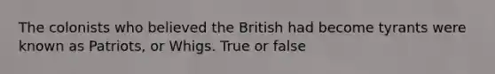 The colonists who believed the British had become tyrants were known as Patriots, or Whigs. True or false