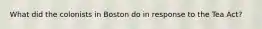 What did the colonists in Boston do in response to the Tea Act?