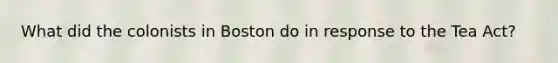 What did the colonists in Boston do in response to the Tea Act?