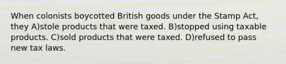 When colonists boycotted British goods under the Stamp Act, they A)stole products that were taxed. B)stopped using taxable products. C)sold products that were taxed. D)refused to pass new tax laws.