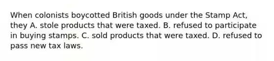 When colonists boycotted British goods under the Stamp Act, they A. stole products that were taxed. B. refused to participate in buying stamps. C. sold products that were taxed. D. refused to pass new tax laws.