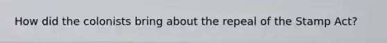 How did the colonists bring about the repeal of the Stamp Act?
