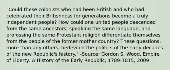 "Could these colonists who had been British and who had celebrated their Britishness for generations become a truly independent people? How could one united people descended from the same ancestors, speaking the same language, and professing the same Protestant religion differentiate themselves from the people of the former mother country? These questions, more than any others, bedeviled the politics of the early decades of the new Republic's history." -Source: Gordon S. Wood, Empire of Liberty: A History of the Early Republic, 1789-1815, 2009