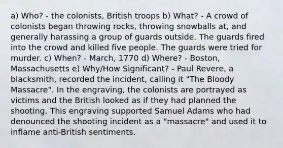 a) Who? - the colonists, British troops b) What? - A crowd of colonists began throwing rocks, throwing snowballs at, and generally harassing a group of guards outside. The guards fired into the crowd and killed five people. The guards were tried for murder. c) When? - March, 1770 d) Where? - Boston, Massachusetts e) Why/How Significant? - Paul Revere, a blacksmith, recorded the incident, calling it "The Bloody Massacre". In the engraving, the colonists are portrayed as victims and the British looked as if they had planned the shooting. This engraving supported Samuel Adams who had denounced the shooting incident as a "massacre" and used it to inflame anti-British sentiments.