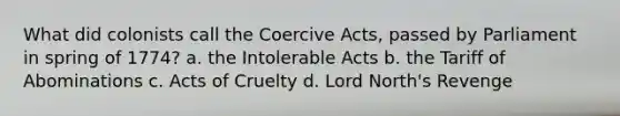 What did colonists call the Coercive Acts, passed by Parliament in spring of 1774? a. the Intolerable Acts b. the Tariff of Abominations c. Acts of Cruelty d. Lord North's Revenge