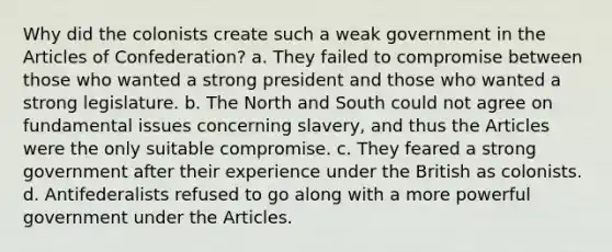 Why did the colonists create such a weak government in the Articles of Confederation? a. They failed to compromise between those who wanted a strong president and those who wanted a strong legislature. b. The North and South could not agree on fundamental issues concerning slavery, and thus the Articles were the only suitable compromise. c. They feared a strong government after their experience under the British as colonists. d. Antifederalists refused to go along with a more powerful government under the Articles.