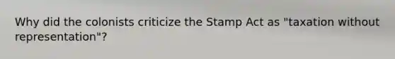 Why did the colonists criticize the Stamp Act as "taxation without representation"?