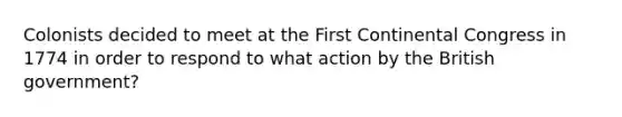 Colonists decided to meet at the First Continental Congress in 1774 in order to respond to what action by the British government?