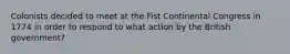 Colonists decided to meet at the Fist Continental Congress in 1774 in order to respond to what action by the British government?