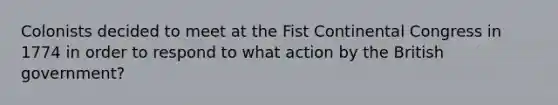 Colonists decided to meet at the Fist Continental Congress in 1774 in order to respond to what action by the British government?