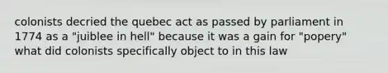 colonists decried the quebec act as passed by parliament in 1774 as a "juiblee in hell" because it was a gain for "popery" what did colonists specifically object to in this law