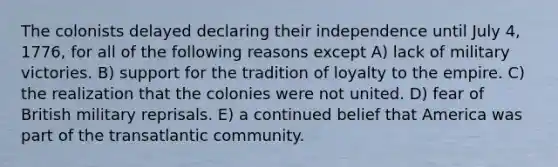 The colonists delayed declaring their independence until July 4, 1776, for all of the following reasons except A) lack of military victories. B) support for the tradition of loyalty to the empire. C) the realization that the colonies were not united. D) fear of British military reprisals. E) a continued belief that America was part of the transatlantic community.