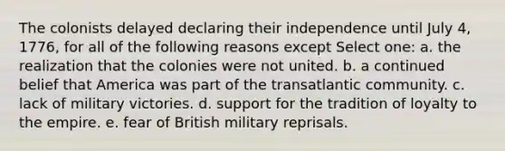 The colonists delayed declaring their independence until July 4, 1776, for all of the following reasons except Select one: a. the realization that the colonies were not united. b. a continued belief that America was part of the transatlantic community. c. lack of military victories. d. support for the tradition of loyalty to the empire. e. fear of British military reprisals.