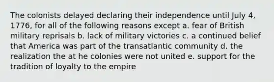 The colonists delayed declaring their independence until July 4, 1776, for all of the following reasons except a. fear of British military reprisals b. lack of military victories c. a continued belief that America was part of the transatlantic community d. the realization the at he colonies were not united e. support for the tradition of loyalty to the empire