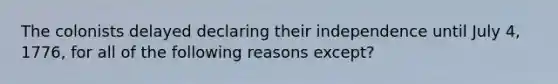 The colonists delayed declaring their independence until July 4, 1776, for all of the following reasons except?