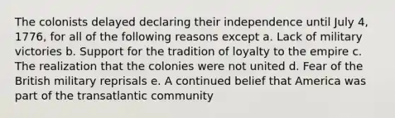 The colonists delayed declaring their independence until July 4, 1776, for all of the following reasons except a. Lack of military victories b. Support for the tradition of loyalty to the empire c. The realization that the colonies were not united d. Fear of the British military reprisals e. A continued belief that America was part of the transatlantic community