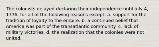 The colonists delayed declaring their independence until July 4, 1776, for all of the following reasons except: a. support for the tradition of loyalty to the empire. b. a continued belief that America was part of the transatlantic community. c. lack of military victories. d. the realization that the colonies were not united.