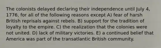 The colonists delayed declaring their independence until July 4, 1776, for all of the following reasons except A) fear of harsh British reprisals against rebels. B) support for the tradition of loyalty to the empire. C) the realization that the colonies were not united. D) lack of military victories. E) a continued belief that America was part of the transatlantic British community.