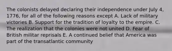 The colonists delayed declaring their independence under July 4, 1776, for all of the following reasons except A. Lack of military victories B. Support for the tradition of loyalty to the empire. C. The realization that the colonies were not united D. Fear of British militar reprisals E. A continued belief that America was part of the transatlantic community